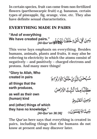 35
* For more Queries contact: webmaster@irf.net
ISLAMIC RESEARCH FOUNDATION
Spreading the Truth of Islam
www.irf.net
Authored by: Dr. Zakir Abdul Karim Naik
THE QUR’AN AND MODERN SCIENCE
COMPATIBLE OR INCOMPATIBLE ?
In certain species, fruit can come from non-fertilized
flowers (parthenocarpic fruit) e.g. bananas, certain
types of pineapple, fig, orange, vine, etc. They also
have definite sexual characteristics.
EVERYTHING MADE IN PAIRS
“And of everything
We have created pairs.”
[Al-Qur’an 51:49]
This verse lays emphasis on everything. Besides
humans, animals, plants and fruits, it may also be
referring to electricity in which the atoms consist of
negatively – and positively – charged electrons and
protons. And many more things!
“Glory to Allah, Who
created in pairs
all things that the
earth produces,
as well as their own
(human) kind
and (other) things of which
they have no knowledge.”
[Al-Qur’an 36:36]
The Qur’an here says that everything is created in
pairs, including things that the humans do not
know at present and may discover later.
 