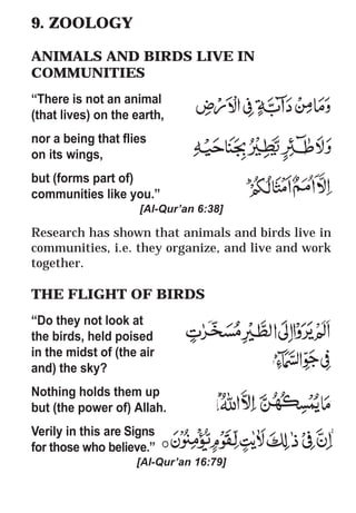 36
* For more Queries contact: webmaster@irf.net
ISLAMIC RESEARCH FOUNDATION
Spreading the Truth of Islam
www.irf.net
Authored by: Dr. Zakir Abdul Karim Naik
THE QUR’AN AND MODERN SCIENCE
COMPATIBLE OR INCOMPATIBLE ?
9. ZOOLOGY
ANIMALS AND BIRDS LIVE IN
COMMUNITIES
“There is not an animal
(that lives) on the earth,
nor a being that flies
on its wings,
but (forms part of)
communities like you.”
[Al-Qur’an 6:38]
Research has shown that animals and birds live in
communities, i.e. they organize, and live and work
together.
THE FLIGHT OF BIRDS
“Do they not look at
the birds, held poised
in the midst of (the air
and) the sky?
Nothing holds them up
but (the power of) Allah.
Verily in this are Signs
for those who believe.”
[Al-Qur’an 16:79]
 