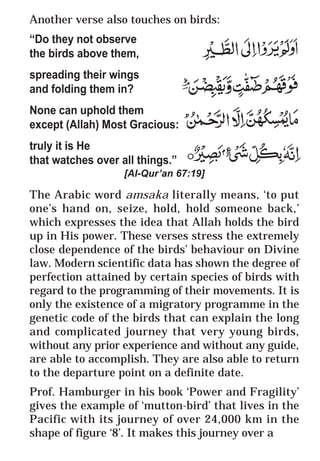 37
* For more Queries contact: webmaster@irf.net
ISLAMIC RESEARCH FOUNDATION
Spreading the Truth of Islam
www.irf.net
Authored by: Dr. Zakir Abdul Karim Naik
THE QUR’AN AND MODERN SCIENCE
COMPATIBLE OR INCOMPATIBLE ?
Another verse also touches on birds:
“Do they not observe
the birds above them,
spreading their wings
and folding them in?
None can uphold them
except (Allah) Most Gracious:
truly it is He
that watches over all things.”
[Al-Qur’an 67:19]
The Arabic word amsaka literally means, ‘to put
one’s hand on, seize, hold, hold someone back,’
which expresses the idea that Allah holds the bird
up in His power. These verses stress the extremely
close dependence of the birds’ behaviour on Divine
law. Modern scientific data has shown the degree of
perfection attained by certain species of birds with
regard to the programming of their movements. It is
only the existence of a migratory programme in the
genetic code of the birds that can explain the long
and complicated journey that very young birds,
without any prior experience and without any guide,
are able to accomplish. They are also able to return
to the departure point on a definite date.
Prof. Hamburger in his book ‘Power and Fragility’
gives the example of ‘mutton-bird’ that lives in the
Pacific with its journey of over 24,000 km in the
shape of figure ‘8’. It makes this journey over a
 