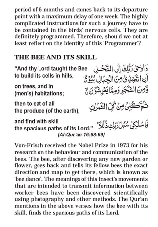 38
* For more Queries contact: webmaster@irf.net
ISLAMIC RESEARCH FOUNDATION
Spreading the Truth of Islam
www.irf.net
Authored by: Dr. Zakir Abdul Karim Naik
THE QUR’AN AND MODERN SCIENCE
COMPATIBLE OR INCOMPATIBLE ?
period of 6 months and comes back to its departure
point with a maximum delay of one week. The highly
complicated instructions for such a journey have to
be contained in the birds’ nervous cells. They are
definitely programmed. Therefore, should we not at
least reflect on the identity of this ‘Programmer’?
THE BEE AND ITS SKILL
“And thy Lord taught the Bee
to build its cells in hills,
on trees, and in
(men’s) habitations;
then to eat of all
the produce (of the earth),
and find with skill
the spacious paths of its Lord.”
[Al-Qur’an 16:68-69]
Von-Frisch received the Nobel Prize in 1973 for his
research on the behaviour and communication of the
bees. The bee, after discovering any new garden or
flower, goes back and tells its fellow bees the exact
direction and map to get there, which is known as
‘bee dance’. The meanings of this insect’s movements
that are intended to transmit information between
worker bees have been discovered scientifically
using photography and other methods. The Qur’an
mentions in the above verses how the bee with its
skill, finds the spacious paths of its Lord.
 