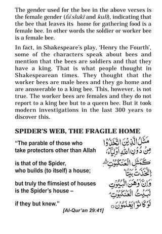 39
* For more Queries contact: webmaster@irf.net
ISLAMIC RESEARCH FOUNDATION
Spreading the Truth of Islam
www.irf.net
Authored by: Dr. Zakir Abdul Karim Naik
THE QUR’AN AND MODERN SCIENCE
COMPATIBLE OR INCOMPATIBLE ?
The gender used for the bee in the above verses is
the female gender (fa’slukî and kulî), indicating that
the bee that leaves its home for gathering food is a
female bee. In other words the soldier or worker bee
is a female bee.
In fact, in Shakespeare’s play, ‘Henry the Fourth’,
some of the characters speak about bees and
mention that the bees are soldiers and that they
have a king. That is what people thought in
Shakespearean times. They thought that the
worker bees are male bees and they go home and
are answerable to a king bee. This, however, is not
true. The worker bees are females and they do not
report to a king bee but to a queen bee. But it took
modern investigations in the last 300 years to
discover this.
SPIDER’S WEB, THE FRAGILE HOME
“The parable of those who
take protectors other than Allah
is that of the Spider,
who builds (to itself) a house;
but truly the flimsiest of houses
is the Spider’s house –
if they but knew.”
[Al-Qur’an 29:41]
 