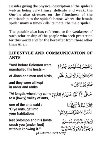 40
* For more Queries contact: webmaster@irf.net
ISLAMIC RESEARCH FOUNDATION
Spreading the Truth of Islam
www.irf.net
Authored by: Dr. Zakir Abdul Karim Naik
THE QUR’AN AND MODERN SCIENCE
COMPATIBLE OR INCOMPATIBLE ?
Besides giving the physical description of the spider’s
web as being very flimsy, delicate and weak, the
Qur’an also stresses on the flimsiness of the
relationship in the spider’s house, where the female
spider many a times kills its mate, the male spider.
The parable also has reference to the weakness of
such relationship of the people who seek protection
for this world and for the hereafter from those other
than Allah.
LIFESTYLE AND COMMUNICATION OF
ANTS
“And before Solomon were
marshalled his hosts –
of Jinns and men and birds,
and they were all kept
in order and ranks.
“At length, when they came
to a (lowly) valley of ants,
one of the ants said :
‘O ye ants, get into
your habitations,
lest Solomon and his hosts
crush you (under foot)
without knowing it.’”
[Al-Qur’an 27:17-18]
 