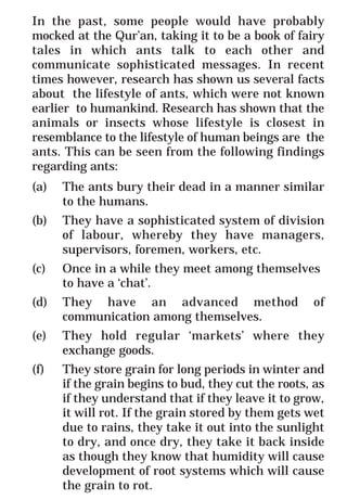 41
* For more Queries contact: webmaster@irf.net
ISLAMIC RESEARCH FOUNDATION
Spreading the Truth of Islam
www.irf.net
Authored by: Dr. Zakir Abdul Karim Naik
THE QUR’AN AND MODERN SCIENCE
COMPATIBLE OR INCOMPATIBLE ?
In the past, some people would have probably
mocked at the Qur’an, taking it to be a book of fairy
tales in which ants talk to each other and
communicate sophisticated messages. In recent
times however, research has shown us several facts
about the lifestyle of ants, which were not known
earlier to humankind. Research has shown that the
animals or insects whose lifestyle is closest in
resemblance to the lifestyle of human beings are the
ants. This can be seen from the following findings
regarding ants:
(a) The ants bury their dead in a manner similar
to the humans.
(b) They have a sophisticated system of division
of labour, whereby they have managers,
supervisors, foremen, workers, etc.
(c) Once in a while they meet among themselves
to have a ‘chat’.
(d) They have an advanced method of
communication among themselves.
(e) They hold regular ‘markets’ where they
exchange goods.
(f) They store grain for long periods in winter and
if the grain begins to bud, they cut the roots, as
if they understand that if they leave it to grow,
it will rot. If the grain stored by them gets wet
due to rains, they take it out into the sunlight
to dry, and once dry, they take it back inside
as though they know that humidity will cause
development of root systems which will cause
the grain to rot.
 