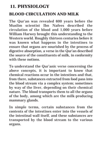 44
* For more Queries contact: webmaster@irf.net
ISLAMIC RESEARCH FOUNDATION
Spreading the Truth of Islam
www.irf.net
Authored by: Dr. Zakir Abdul Karim Naik
THE QUR’AN AND MODERN SCIENCE
COMPATIBLE OR INCOMPATIBLE ?
11. PHYSIOLOGY
BLOOD CIRCULATION AND MILK
The Qur’an was revealed 600 years before the
Muslim scientist Ibn Nafees described the
circulation of the blood and 1,000 years before
William Harwey brought this understanding to the
Western world. Roughly thirteen centuries before it
was known what happens in the intestines to
ensure that organs are nourished by the process of
digestive absorption, a verse in the Qur’an described
the source of the constituents of milk, in conformity
with these notions.
To understand the Qur’anic verse concerning the
above concepts, it is important to know that
chemical reactions occur in the intestines and that,
from there, substances extracted from food pass into
the blood stream via a complex system; sometimes
by way of the liver, depending on their chemical
nature. The blood transports them to all the organs
of the body, among which are the milk-producing
mammary glands.
In simple terms, certain substances from the
contents of the intestines enter into the vessels of
the intestinal wall itself, and these substances are
transported by the blood stream to the various
organs.
 
