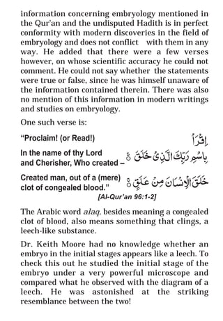 47
* For more Queries contact: webmaster@irf.net
ISLAMIC RESEARCH FOUNDATION
Spreading the Truth of Islam
www.irf.net
Authored by: Dr. Zakir Abdul Karim Naik
THE QUR’AN AND MODERN SCIENCE
COMPATIBLE OR INCOMPATIBLE ?
information concerning embryology mentioned in
the Qur’an and the undisputed Hadith is in perfect
conformity with modern discoveries in the field of
embryology and does not conflict with them in any
way. He added that there were a few verses
however, on whose scientific accuracy he could not
comment. He could not say whether the statements
were true or false, since he was himself unaware of
the information contained therein. There was also
no mention of this information in modern writings
and studies on embryology.
One such verse is:
“Proclaim! (or Read!)
In the name of thy Lord
and Cherisher, Who created –
Created man, out of a (mere)
clot of congealed blood.”
[Al-Qur’an 96:1-2]
The Arabic word alaq, besides meaning a congealed
clot of blood, also means something that clings, a
leech-like substance.
Dr. Keith Moore had no knowledge whether an
embryo in the initial stages appears like a leech. To
check this out he studied the initial stage of the
embryo under a very powerful microscope and
compared what he observed with the diagram of a
leech. He was astonished at the striking
resemblance between the two!
 