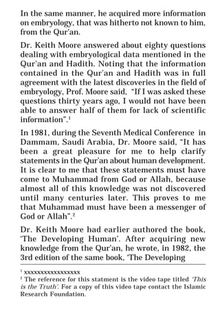 48
* For more Queries contact: webmaster@irf.net
ISLAMIC RESEARCH FOUNDATION
Spreading the Truth of Islam
www.irf.net
Authored by: Dr. Zakir Abdul Karim Naik
THE QUR’AN AND MODERN SCIENCE
COMPATIBLE OR INCOMPATIBLE ?
In the same manner, he acquired more information
on embryology, that was hitherto not known to him,
from the Qur’an.
Dr. Keith Moore answered about eighty questions
dealing with embryological data mentioned in the
Qur’an and Hadith. Noting that the information
contained in the Qur’an and Hadith was in full
agreement with the latest discoveries in the field of
embryology, Prof. Moore said, “If I was asked these
questions thirty years ago, I would not have been
able to answer half of them for lack of scientific
information”.1
In 1981, during the Seventh Medical Conference in
Dammam, Saudi Arabia, Dr. Moore said, “It has
been a great pleasure for me to help clarify
statements in the Qur’an about human development.
It is clear to me that these statements must have
come to Muhammad from God or Allah, because
almost all of this knowledge was not discovered
until many centuries later. This proves to me
that Muhammad must have been a messenger of
God or Allah”.2
Dr. Keith Moore had earlier authored the book,
‘The Developing Human’. After acquiring new
knowledge from the Qur’an, he wrote, in 1982, the
3rd edition of the same book, ‘The Developing_____________________________________________________________
1
xxxxxxxxxxxxxxxxx
2
The reference for this statment is the video tape titled ‘This
is the Truth’. For a copy of this video tape contact the Islamic
Research Foundation.
 