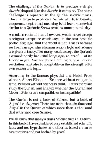 5
* For more Queries contact: webmaster@irf.net
ISLAMIC RESEARCH FOUNDATION
Spreading the Truth of Islam
www.irf.net
Authored by: Dr. Zakir Abdul Karim Naik
THE QUR’AN AND MODERN SCIENCE
COMPATIBLE OR INCOMPATIBLE ?
The challenge of the Qur’an, is to produce a single
Surah (chapter) like the Surahs it contains. The same
challenge is repeated in the Qur’an several times.
The challenge to produce a Surah, which, in beauty,
eloquence, depth and meaning is at least somewhat
similar to a Qur’anic Surah remains unmet to this day.
A modern rational man, however, would never accept
a religious scripture which says, in the best possible
poetic language, that the world is flat. This is because
we live in an age, where human reason, logic and science
are given primacy. Not many would accept the Qur’an’s
extraordinarily beautiful language, as proof of its
Divine origin. Any scripture claiming to be a divine
revelation must also be acceptable on the strength of its
own reason and logic.
According to the famous physicist and Nobel Prize
winner, Albert Einstein, “Science without religion is
lame. Religion without science is blind.” Let us therefore
study the Qur’an, and analyze whether the Qur’an and
Modern Science are compatible or incompatible?
The Qur’an is not a book of Science but a book of
‘Signs’, i.e. Aayaats. There are more than six thousand
‘Signs’ in the Qur’an of which more than a thousand
deal with hard core Science.
We all know that many a times Science takes a ‘U-turn’.
In this book I have considered only established scientific
facts and not hypotheses and theories based on mere
assumptions and not backed by proof.
 