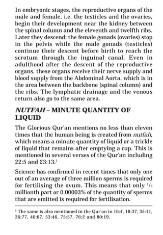 50
* For more Queries contact: webmaster@irf.net
ISLAMIC RESEARCH FOUNDATION
Spreading the Truth of Islam
www.irf.net
Authored by: Dr. Zakir Abdul Karim Naik
THE QUR’AN AND MODERN SCIENCE
COMPATIBLE OR INCOMPATIBLE ?
In embryonic stages, the reproductive organs of the
male and female, i.e. the testicles and the ovaries,
begin their development near the kidney between
the spinal column and the eleventh and twelfth ribs.
Later they descend; the female gonads (ovaries) stop
in the pelvis while the male gonads (testicles)
continue their descent before birth to reach the
scrotum through the inguinal canal. Even in
adulthood after the descent of the reproductive
organs, these organs receive their nerve supply and
blood supply from the Abdominal Aorta, which is in
the area between the backbone (spinal column) and
the ribs. The lymphatic drainage and the venous
return also go to the same area.
NUTFAH – MINUTE QUANTITY OF
LIQUID
The Glorious Qur’an mentions no less than eleven
times that the human being is created from nutfah,
which means a minute quantity of liquid or a trickle
of liquid that remains after emptying a cup. This is
mentioned in several verses of the Qur’an including
22:5 and 23:13.1
Science has confirmed in recent times that only one
out of an average of three million sperms is required
for fertilising the ovum. This means that only 1
/3
millionth part or 0.00003% of the quantity of sperms
that are emitted is required for fertilisation.
_____________________________________________________________
1
The same is also mentioned in the Qur’an in 16:4, 18:37, 35:11,
36:77, 40:67, 53:46, 75:37, 76:2 and 80:19.
 
