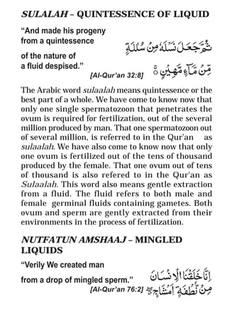 51
* For more Queries contact: webmaster@irf.net
ISLAMIC RESEARCH FOUNDATION
Spreading the Truth of Islam
www.irf.net
Authored by: Dr. Zakir Abdul Karim Naik
THE QUR’AN AND MODERN SCIENCE
COMPATIBLE OR INCOMPATIBLE ?
SULALAH – QUINTESSENCE OF LIQUID
“And made his progeny
from a quintessence
of the nature of
a fluid despised.”
[Al-Qur’an 32:8]
The Arabic word sulaalah means quintessence or the
best part of a whole. We have come to know now that
only one single spermatozoon that penetrates the
ovum is required for fertilization, out of the several
million produced by man. That one spermatozoon out
of several million, is referred to in the Qur’an as
sulaalah. We have also come to know now that only
one ovum is fertilized out of the tens of thousand
produced by the female. That one ovum out of tens
of thousand is also refered to in the Qur'an as
Sulaalah. This word also means gentle extraction
from a fluid. The fluid refers to both male and
female germinal fluids containing gametes. Both
ovum and sperm are gently extracted from their
environments in the process of fertilization.
NUTFATUN AMSHAAJ – MINGLED
LIQUIDS
“Verily We created man
from a drop of mingled sperm.”
[Al-Qur’an 76:2]
 