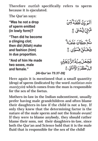 53
* For more Queries contact: webmaster@irf.net
ISLAMIC RESEARCH FOUNDATION
Spreading the Truth of Islam
www.irf.net
Authored by: Dr. Zakir Abdul Karim Naik
THE QUR’AN AND MODERN SCIENCE
COMPATIBLE OR INCOMPATIBLE ?
Therefore nutfah specifically refers to sperm
because it is ejaculated.
The Qur’an says:
“Was he not a drop
of sperm emitted
(in lowly form)?
“Then did he become
a clinging clot;
then did (Allah) make
and fashion (him)
in due proportion.
“And of him He made
two sexes, male
and female.”
[Al-Qur’an 75:37-39]
Here again it is mentioned that a small quantity
(drop) of sperm (indicated by the word nutfatan min
maniyyin) which comes from the man is responsible
for the sex of the foetus.
Mothers-in-law in the Indian subcontinent, usually
prefer having male grandchildren and often blame
their daughters-in-law if the child is not a boy. If
only they knew that the determining factor is the
nature of the male sperm and not the female ovum!
If they were to blame anybody, they should rather
blame their sons, not their daughters-in-law, since
both the Qur’an and Science hold that it is the male
fluid that is responsible for the sex of the child!
Therefore nutfah specifically refers to sperm
because it is ejaculated.
The Qur’an says:
“Was he not a drop
of sperm emitted
(in lowly form)?
“Then did he become
a clinging clot;
then did (Allah) make
and fashion (him)
in due proportion.
“And of him He made
two sexes, male
and female.”
[Al-Qur’an 75:37-39]
Here again it is mentioned that a small quantity
(drop) of sperm (indicated by the word nutfatan min
maniyyin) which comes from the man is responsible
for the sex of the foetus.
Mothers-in-law in the Indian subcontinent, usually
prefer having male grandchildren and often blame
their daughters-in-law if the child is not a boy. If
only they knew that the determining factor is the
nature of the male sperm and not the female ovum!
If they were to blame anybody, they should rather
blame their sons, not their daughters-in-law, since
both the Qur’an and Science hold that it is the male
fluid that is responsible for the sex of the child!
 