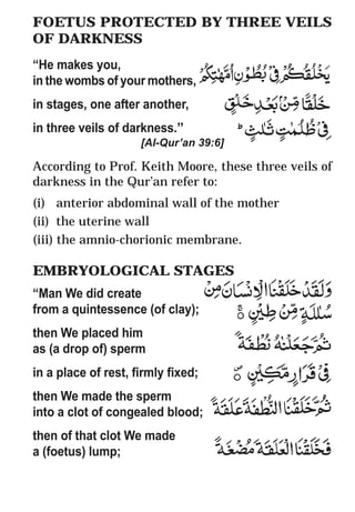 54
* For more Queries contact: webmaster@irf.net
ISLAMIC RESEARCH FOUNDATION
Spreading the Truth of Islam
www.irf.net
Authored by: Dr. Zakir Abdul Karim Naik
THE QUR’AN AND MODERN SCIENCE
COMPATIBLE OR INCOMPATIBLE ?
FOETUS PROTECTED BY THREE VEILS
OF DARKNESS
“He makes you,
in the wombs of your mothers,
in stages, one after another,
in three veils of darkness.”
[Al-Qur’an 39:6]
According to Prof. Keith Moore, these three veils of
darkness in the Qur’an refer to:
(i) anterior abdominal wall of the mother
(ii) the uterine wall
(iii) the amnio-chorionic membrane.
EMBRYOLOGICAL STAGES
“Man We did create
from a quintessence (of clay);
then We placed him
as (a drop of) sperm
in a place of rest, firmly fixed;
then We made the sperm
into a clot of congealed blood;
then of that clot We made
a (foetus) lump;
FOETUS PROTECTED BY THREE VEILS
OF DARKNESS
“He makes you,
in the wombs of your mothers,
in stages, one after another,
in three veils of darkness.”
[Al-Qur’an 39:6]
According to Prof. Keith Moore, these three veils of
darkness in the Qur’an refer to:
(i) anterior abdominal wall of the mother
(ii) the uterine wall
(iii) the amnio-chorionic membrane.
EMBRYOLOGICAL STAGES
“Man We did create
from a quintessence (of clay);
then We placed him
as (a drop of) sperm
in a place of rest, firmly fixed;
then We made the sperm
into a clot of congealed blood;
then of that clot We made
a (foetus) lump;
 