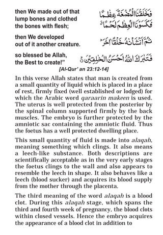 55
* For more Queries contact: webmaster@irf.net
ISLAMIC RESEARCH FOUNDATION
Spreading the Truth of Islam
www.irf.net
Authored by: Dr. Zakir Abdul Karim Naik
THE QUR’AN AND MODERN SCIENCE
COMPATIBLE OR INCOMPATIBLE ?
then We made out of that
lump bones and clothed
the bones with flesh;
then We developed
out of it another creature.
so blessed be Allah,
the Best to create!”
[Al-Qur’ an 23:12-14]
In this verse Allah states that man is created from
a small quantity of liquid which is placed in a place
of rest, firmly fixed (well established or lodged) for
which the Arabic word qaraarin makeen is used.
The uterus is well protected from the posterior by
the spinal column supported firmly by the back
muscles. The embryo is further protected by the
amniotic sac containing the amniotic fluid. Thus
the foetus has a well protected dwelling place.
This small quantity of fluid is made into alaqah,
meaning something which clings. It also means
a leech-like substance. Both descriptions are
scientifically acceptable as in the very early stages
the foetus clings to the wall and also appears to
resemble the leech in shape. It also behaves like a
leech (blood sucker) and acquires its blood supply
from the mother through the placenta.
The third meaning of the word alaqah is a blood
clot. During this alaqah stage, which spans the
third and fourth week of pregnancy, the blood clots
within closed vessels. Hence the embryo acquires
the appearance of a blood clot in addition to
 