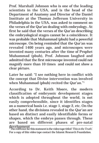 57
* For more Queries contact: webmaster@irf.net
ISLAMIC RESEARCH FOUNDATION
Spreading the Truth of Islam
www.irf.net
Authored by: Dr. Zakir Abdul Karim Naik
THE QUR’AN AND MODERN SCIENCE
COMPATIBLE OR INCOMPATIBLE ?
Prof. Marshall Johnson who is one of the leading
scientists in the USA, and is the head of the
Department of Anatomy and Director of the Daniel
Institute at the Thomas Jefferson University in
Philadelphia in the USA, was asked to comment on
the verses of the Qur’an dealing with embryology. At
first he said that the verses of the Qur’an describing
the embryological stages cannot be a coincidence. It
was probable that Muhammad (pbuh) had a powerful
microscope. On being reminded that the Qur’an was
revealed 1400 years ago, and microscopes were
invented many centuries after the time of Prophet
Muhammad (pbuh), Prof. Johnson laughed and
admitted that the first microscope invented could not
magnify more than 10 times and could not show a
clear picture.
Later he said: “I see nothing here in conflict with
the concept that Divine intervention was involved
when Muhammad (pbuh) recited the Qur’an.”1
According to Dr. Keith Moore, the modern
classification of embryonic development stages
which is adopted throughout the world, is not
easily comprehensible, since it identifies stages
on a numerical basis i.e. stage 1, stage 2, etc. On the
other hand, the divisions revealed in the Qur’an are
based on distinct and easily identifiable forms or
shapes, which the embryo passes through. These
are based on different phases of pre-natal
development
_____________________________________________________________
1
Thereferenceforthisstatmentisthevideotapetitled‘ThisistheTruth’.
For a copy of this video tape contact the Islamic Research Foundation.
 