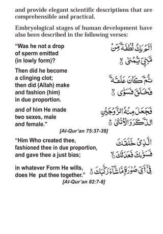 58
* For more Queries contact: webmaster@irf.net
ISLAMIC RESEARCH FOUNDATION
Spreading the Truth of Islam
www.irf.net
Authored by: Dr. Zakir Abdul Karim Naik
THE QUR’AN AND MODERN SCIENCE
COMPATIBLE OR INCOMPATIBLE ?
and provide elegant scientific descriptions that are
comprehensible and practical.
Embryological stages of human development have
also been described in the following verses:
“Was he not a drop
of sperm emitted
(in lowly form)?
Then did he become
a clinging clot;
then did (Allah) make
and fashion (him)
in due proportion.
and of him He made
two sexes, male
and female.”
[Al-Qur’an 75:37-39]
“Him Who created thee,
fashioned thee in due proportion,
and gave thee a just bias;
in whatever Form He wills,
does He put thee together.”
[Al-Qur’an 82:7-8]
 