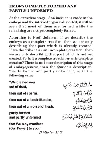 59
* For more Queries contact: webmaster@irf.net
ISLAMIC RESEARCH FOUNDATION
Spreading the Truth of Islam
www.irf.net
Authored by: Dr. Zakir Abdul Karim Naik
THE QUR’AN AND MODERN SCIENCE
COMPATIBLE OR INCOMPATIBLE ?
EMBRYO PARTLY FORMED AND
PARTLY UNFORMED
At the mudghah stage, if an incision is made in the
embryo and the internal organ is dissected, it will be
seen that most of them are formed while the
remaining are not yet completely formed.
According to Prof. Johnson, if we describe the
embryo as a complete creation, then we are only
describing that part which is already created.
If we describe it as an incomplete creation, then
we are only describing that part which is not yet
created. So, is it a complete creation or an incomplete
creation? There is no better description of this stage
of embryogenesis than the Qur’anic description,
“partly formed and partly unformed”, as in the
following verse:
“We created you
out of dust,
then out of sperm,
then out of a leech-like clot,
then out of a morsel of flesh,
partly formed
and partly unformed
that We may manifest
(Our Power) to you.”
[Al-Qur’an 22:5]
 