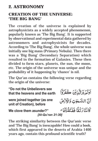 6
* For more Queries contact: webmaster@irf.net
ISLAMIC RESEARCH FOUNDATION
Spreading the Truth of Islam
www.irf.net
Authored by: Dr. Zakir Abdul Karim Naik
THE QUR’AN AND MODERN SCIENCE
COMPATIBLE OR INCOMPATIBLE ?
2. ASTRONOMY
CREATION OF THE UNIVERSE:
‘THE BIG BANG’
The creation of the universe is explained by
astrophysicists as a widely accepted phenomenon,
popularly known as ‘The Big Bang’. It is supported
by observational and experimental data gathered by
astronomers and astrophysicists for decades.
According to ‘The Big Bang’, the whole universe was
initially one big mass (Primary Nebula). Then there
was a ‘Big Bang’ (Secondary Separation) which
resulted in the formation of Galaxies. These then
divided to form stars, planets, the sun, the moon,
etc. The origin of the universe was unique and the
probability of it happening by ‘chance’ is nil.
The Qur’an contains the following verse regarding
the origin of the universe:
“Do not the Unbelievers see
that the heavens and the earth
were joined together (as one
unit of Creation), before
We clove them asunder?”
[Al-Qu’ran 21:30]
The striking similarity between the Qur’anic verse
and ‘The Big Bang’ is inescapable! How could a book,
which first appeared in the deserts of Arabia 1400
years ago, contain this profound scientific truth?
 