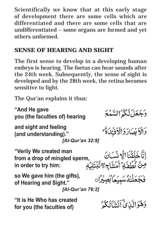 60
* For more Queries contact: webmaster@irf.net
ISLAMIC RESEARCH FOUNDATION
Spreading the Truth of Islam
www.irf.net
Authored by: Dr. Zakir Abdul Karim Naik
THE QUR’AN AND MODERN SCIENCE
COMPATIBLE OR INCOMPATIBLE ?
Scientifically we know that at this early stage
of development there are some cells which are
differentiated and there are some cells that are
undifferentiated – some organs are formed and yet
others unformed.
SENSE OF HEARING AND SIGHT
The first sense to develop in a developing human
embryo is hearing. The foetus can hear sounds after
the 24th week. Subsequently, the sense of sight is
developed and by the 28th week, the retina becomes
sensitive to light.
The Qur'an explains it thus:
“And He gave
you (the faculties of) hearing
and sight and feeling
(and understanding).”
[Al-Qur’an 32:9]
“Verily We created man
from a drop of mingled sperm,
in order to try him:
so We gave him (the gifts),
of Hearing and Sight.”
[Al-Qur’an 76:2]
“It is He Who has created
for you (the faculties of)
 