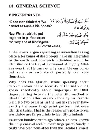 62
* For more Queries contact: webmaster@irf.net
ISLAMIC RESEARCH FOUNDATION
Spreading the Truth of Islam
www.irf.net
Authored by: Dr. Zakir Abdul Karim Naik
THE QUR’AN AND MODERN SCIENCE
COMPATIBLE OR INCOMPATIBLE ?
13. GENERAL SCIENCE
FINGERPRINTS
“Does man think that We
cannot assemble his bones?
Nay, We are able to put
together in perfect order
the very tips of his fingers.”
[Al-Qur’an 75:3-4]
Unbelievers argue regarding resurrection taking
place after bones of dead people have disintegrated
in the earth and how each individual would be
identified on the Day of Judgement. Almighty Allah
answers that He can not only assemble our bones
but can also reconstruct perfectly our very
fingertips.
Why does the Qur’an, while speaking about
determination of the identity of the individual,
speak specifically about fingertips? In 1880,
fingerprinting became the scientific method of
identification, after research done by Sir Francis
Golt. No two persons in the world can ever have
exactly the same fingerprint pattern, not even
identical twins. That is the reason why police forces
worldwide use fingerprints to identify criminals.
Fourteen hundred years ago, who could have known
the uniqueness of each human’s fingerprint? Surely it
could have been none other than the Creator Himself!
 