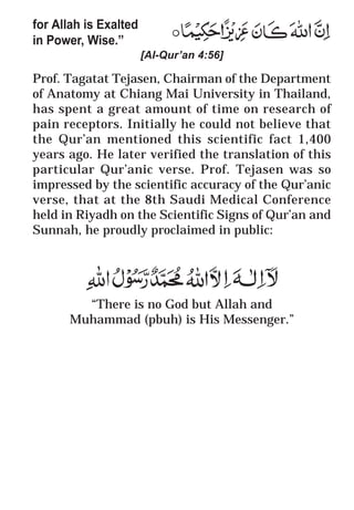 64
* For more Queries contact: webmaster@irf.net
ISLAMIC RESEARCH FOUNDATION
Spreading the Truth of Islam
www.irf.net
Authored by: Dr. Zakir Abdul Karim Naik
THE QUR’AN AND MODERN SCIENCE
COMPATIBLE OR INCOMPATIBLE ?
for Allah is Exalted
in Power, Wise.”
[Al-Qur’an 4:56]
Prof. Tagatat Tejasen, Chairman of the Department
of Anatomy at Chiang Mai University in Thailand,
has spent a great amount of time on research of
pain receptors. Initially he could not believe that
the Qur’an mentioned this scientific fact 1,400
years ago. He later verified the translation of this
particular Qur’anic verse. Prof. Tejasen was so
impressed by the scientific accuracy of the Qur’anic
verse, that at the 8th Saudi Medical Conference
held in Riyadh on the Scientific Signs of Qur’an and
Sunnah, he proudly proclaimed in public:
“There is no God but Allah and
Muhammad (pbuh) is His Messenger.”
 