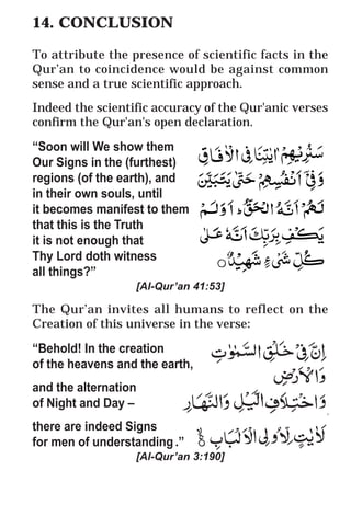 65
* For more Queries contact: webmaster@irf.net
ISLAMIC RESEARCH FOUNDATION
Spreading the Truth of Islam
www.irf.net
Authored by: Dr. Zakir Abdul Karim Naik
THE QUR’AN AND MODERN SCIENCE
COMPATIBLE OR INCOMPATIBLE ?
14. CONCLUSION
To attribute the presence of scientific facts in the
Qur’an to coincidence would be against common
sense and a true scientific approach.
Indeed the scientific accuracy of the Qur'anic verses
confirm the Qur'an's open declaration.
“Soon will We show them
Our Signs in the (furthest)
regions (of the earth), and
in their own souls, until
it becomes manifest to them
that this is the Truth
it is not enough that
Thy Lord doth witness
all things?”
[Al-Qur’an 41:53]
The Qur’an invites all humans to reflect on the
Creation of this universe in the verse:
“Behold! In the creation
of the heavens and the earth,
and the alternation
of Night and Day –
there are indeed Signs
for men of understanding .”
[Al-Qur’an 3:190]
 