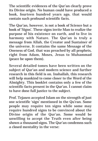 66
* For more Queries contact: webmaster@irf.net
ISLAMIC RESEARCH FOUNDATION
Spreading the Truth of Islam
www.irf.net
Authored by: Dr. Zakir Abdul Karim Naik
THE QUR’AN AND MODERN SCIENCE
COMPATIBLE OR INCOMPATIBLE ?
The scientific evidences of the Qur’an clearly prove
its Divine origin. No human could have produced a
book, fourteen hundred years ago, that would
contain such profound scientific facts.
The Qur’an, however, is not a book of Science but a
book of ‘Signs’. These signs invite Man to realize the
purpose of his existence on earth, and to live in
harmony with Nature. The Qur’an is truly a
message from Allah, the Creator and Sustainer of
the universe. It contains the same Message of the
Oneness of God, that was preached by all prophets,
right from Adam, Moses, Jesus to Muhammad
(peace be upon them).
Several detailed tomes have been written on the
subject of Qur’an and modern science and further
research in this field is on. Inshallah, this research
will help mankind to come closer to the Word of the
Almighty. This booklet contains only a few of the
scientific facts present in the Qur’an. I cannot claim
to have done full justice to the subject.
Prof. Tejasen accepted Islam on the strength of just
one scientific ‘sign’ mentioned in the Qu’ran. Some
people may require ten signs while some may
require hundred signs to be convinced about the
Divine origin of the Qur’an. Some would be
unwilling to accept the Truth even after being
shown a thousand signs. The Qur’an condemns such
a closed mentality in the verse:
 