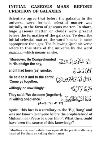 7
* For more Queries contact: webmaster@irf.net
ISLAMIC RESEARCH FOUNDATION
Spreading the Truth of Islam
www.irf.net
Authored by: Dr. Zakir Abdul Karim Naik
THE QUR’AN AND MODERN SCIENCE
COMPATIBLE OR INCOMPATIBLE ?
________________________________________________________
1
Muslims also send salutations upon all the previous divinely
inspired Prophets on taking their names.
INITIAL GASEOUS MASS BEFORE
CREATION OF GALAXIES
Scientists agree that before the galaxies in the
universe were formed, celestial matter was
initially in the form of gaseous matter. In short,
huge gaseous matter or clouds were present
before the formation of the galaxies. To describe
initial celestial matter, the word ‘smoke’ is more
appropriate than gas. The following Qur’anic verse
refers to this state of the universe by the word
dukhaan which means smoke.
“Moreover, He Comprehended
in His design the sky,
and it had been (as) smoke:
He said to it and to the earth:
‘Come ye together,
willingly or unwillingly.’
They said: ‘We do come (together),
in willing obedience.’”
[Al-Qur’an 41:11]
Again, this fact is a corollary to the ‘Big Bang’ and
was not known to anyone before the prophetehood of
Muhammad (Peace be upon him)1
. What then, could
have been the source of this knowledge?
 