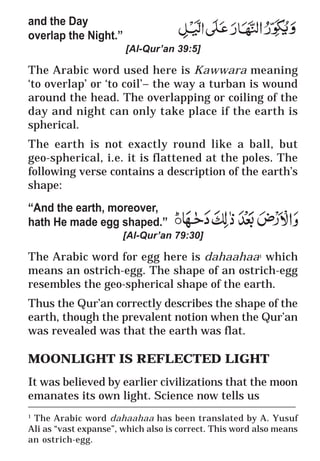 9
* For more Queries contact: webmaster@irf.net
ISLAMIC RESEARCH FOUNDATION
Spreading the Truth of Islam
www.irf.net
Authored by: Dr. Zakir Abdul Karim Naik
THE QUR’AN AND MODERN SCIENCE
COMPATIBLE OR INCOMPATIBLE ?
____________________________________________________________
1
The Arabic word dahaahaa has been translated by A. Yusuf
Ali as “vast expanse”, which also is correct. This word also means
an ostrich-egg.
and the Day
overlap the Night.”
[Al-Qur’an 39:5]
The Arabic word used here is Kawwara meaning
‘to overlap’ or ‘to coil’– the way a turban is wound
around the head. The overlapping or coiling of the
day and night can only take place if the earth is
spherical.
The earth is not exactly round like a ball, but
geo-spherical, i.e. it is flattened at the poles. The
following verse contains a description of the earth’s
shape:
“And the earth, moreover,
hath He made egg shaped.”
[Al-Qur’an 79:30]
The Arabic word for egg here is dahaahaa1
which
means an ostrich-egg. The shape of an ostrich-egg
resembles the geo-spherical shape of the earth.
Thus the Qur’an correctly describes the shape of the
earth, though the prevalent notion when the Qur’an
was revealed was that the earth was flat.
MOONLIGHT IS REFLECTED LIGHT
It was believed by earlier civilizations that the moon
emanates its own light. Science now tells us
 