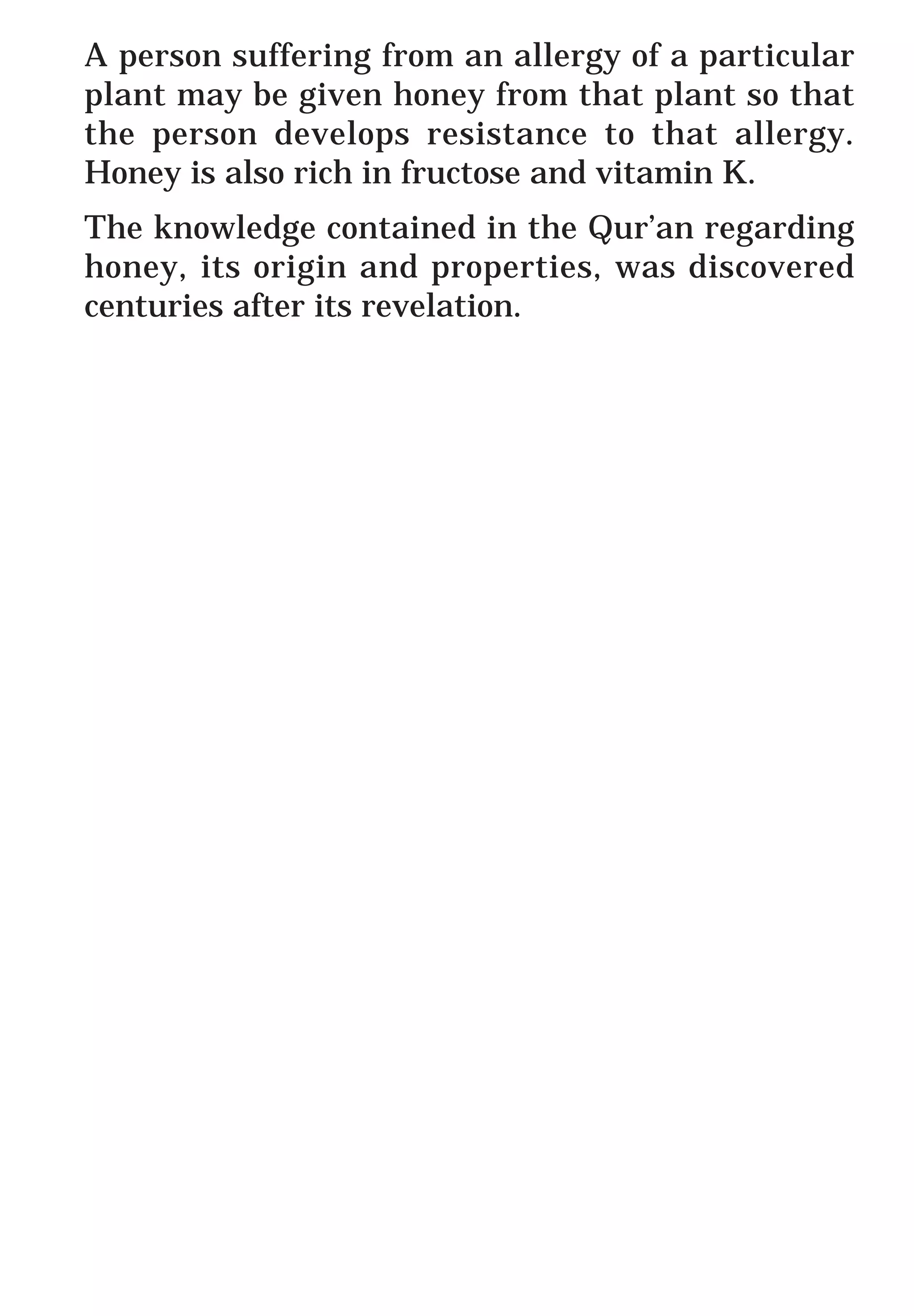 A person suffering from an allergy of a particular
plant may be given honey from that plant so that
the person develops resistance to that allergy.
Honey is also rich in fructose and vitamin K.
The knowledge contained in the Qur’an regarding
honey, its origin and properties, was discovered
centuries after its revelation.
 