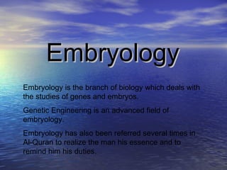 Embryology Embryology is the branch of biology which deals with the studies of genes and embryos. Genetic Engineering is an advanced field of embryology. Embryology has also been referred several times in Al-Quran to realize the man his essence and to remind him his duties. 