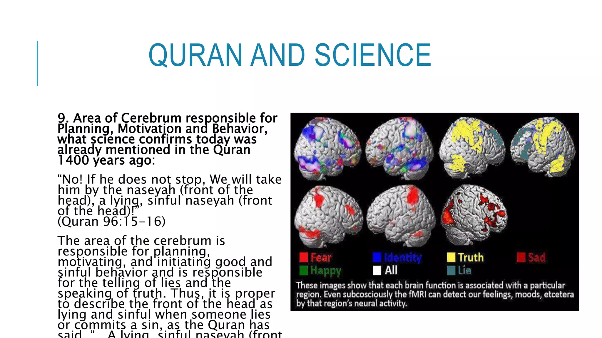 QURAN AND SCIENCE
9. Area of Cerebrum responsible for
Planning, Motivation and Behavior,
what science confirms today was
already mentioned in the Quran
1400 years ago:
“No! If he does not stop, We will take
him by the naseyah (front of the
head), a lying, sinful naseyah (front
of the head)!”
(Quran 96:15-16)
The area of the cerebrum is
responsible for planning,
motivating, and initiating good and
sinful behavior and is responsible
for the telling of lies and the
speaking of truth. Thus, it is proper
to describe the front of the head as
lying and sinful when someone lies
or commits a sin, as the Quran has
 