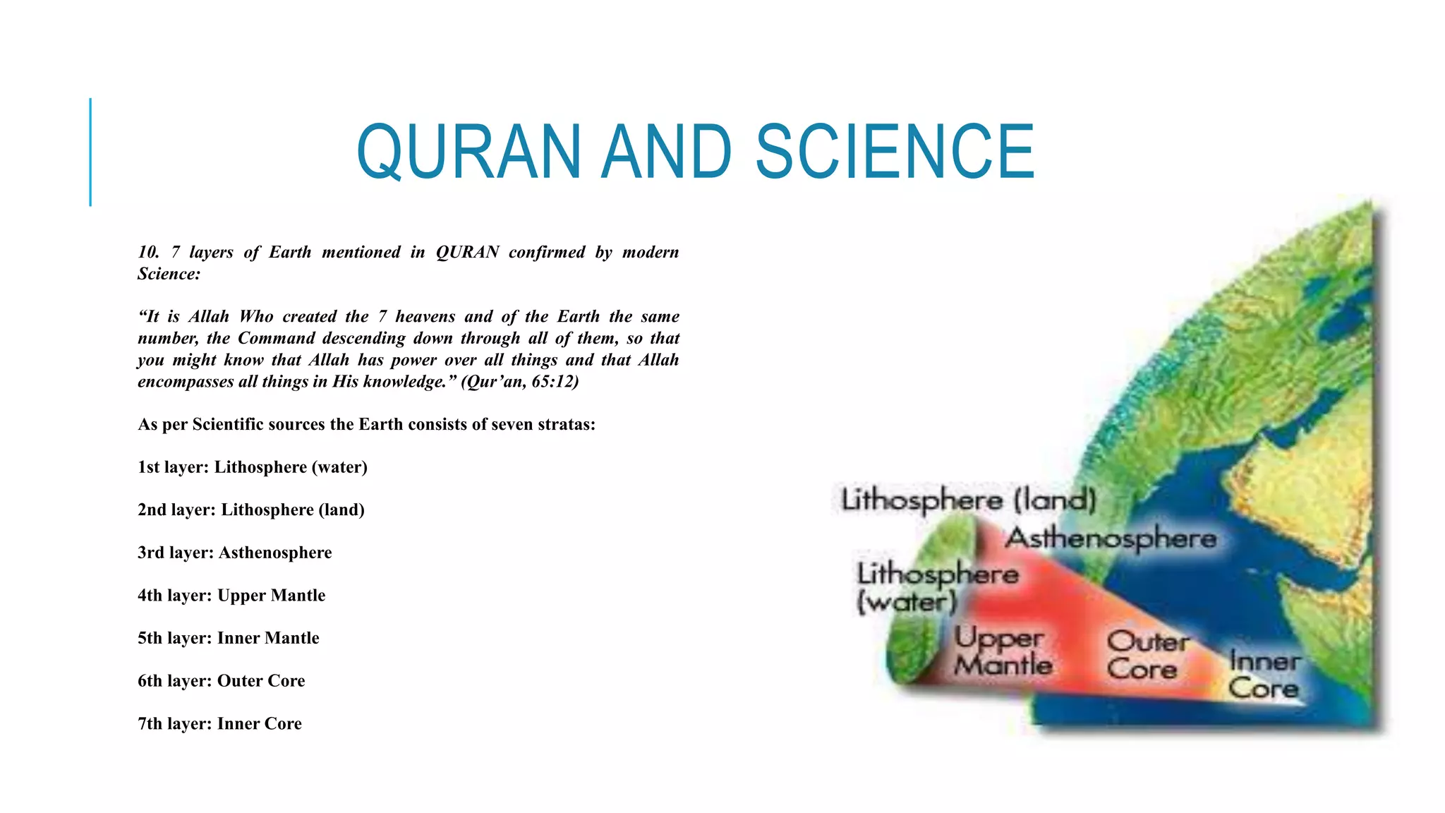 QURAN AND SCIENCE
10. 7 layers of Earth mentioned in QURAN confirmed by modern
Science:
“It is Allah Who created the 7 heavens and of the Earth the same
number, the Command descending down through all of them, so that
you might know that Allah has power over all things and that Allah
encompasses all things in His knowledge.” (Qur’an, 65:12)
As per Scientific sources the Earth consists of seven stratas:
1st layer: Lithosphere (water)
2nd layer: Lithosphere (land)
3rd layer: Asthenosphere
4th layer: Upper Mantle
5th layer: Inner Mantle
6th layer: Outer Core
7th layer: Inner Core
 