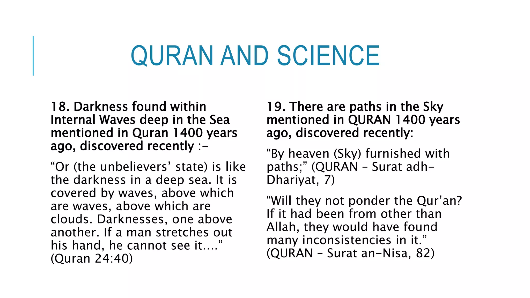 QURAN AND SCIENCE
18. Darkness found within
Internal Waves deep in the Sea
mentioned in Quran 1400 years
ago, discovered recently :-
“Or (the unbelievers’ state) is like
the darkness in a deep sea. It is
covered by waves, above which
are waves, above which are
clouds. Darknesses, one above
another. If a man stretches out
his hand, he cannot see it….”
(Quran 24:40)
19. There are paths in the Sky
mentioned in QURAN 1400 years
ago, discovered recently:
“By heaven (Sky) furnished with
paths;” (QURAN – Surat adh-
Dhariyat, 7)
“Will they not ponder the Qur’an?
If it had been from other than
Allah, they would have found
many inconsistencies in it.”
(QURAN – Surat an-Nisa, 82)
 