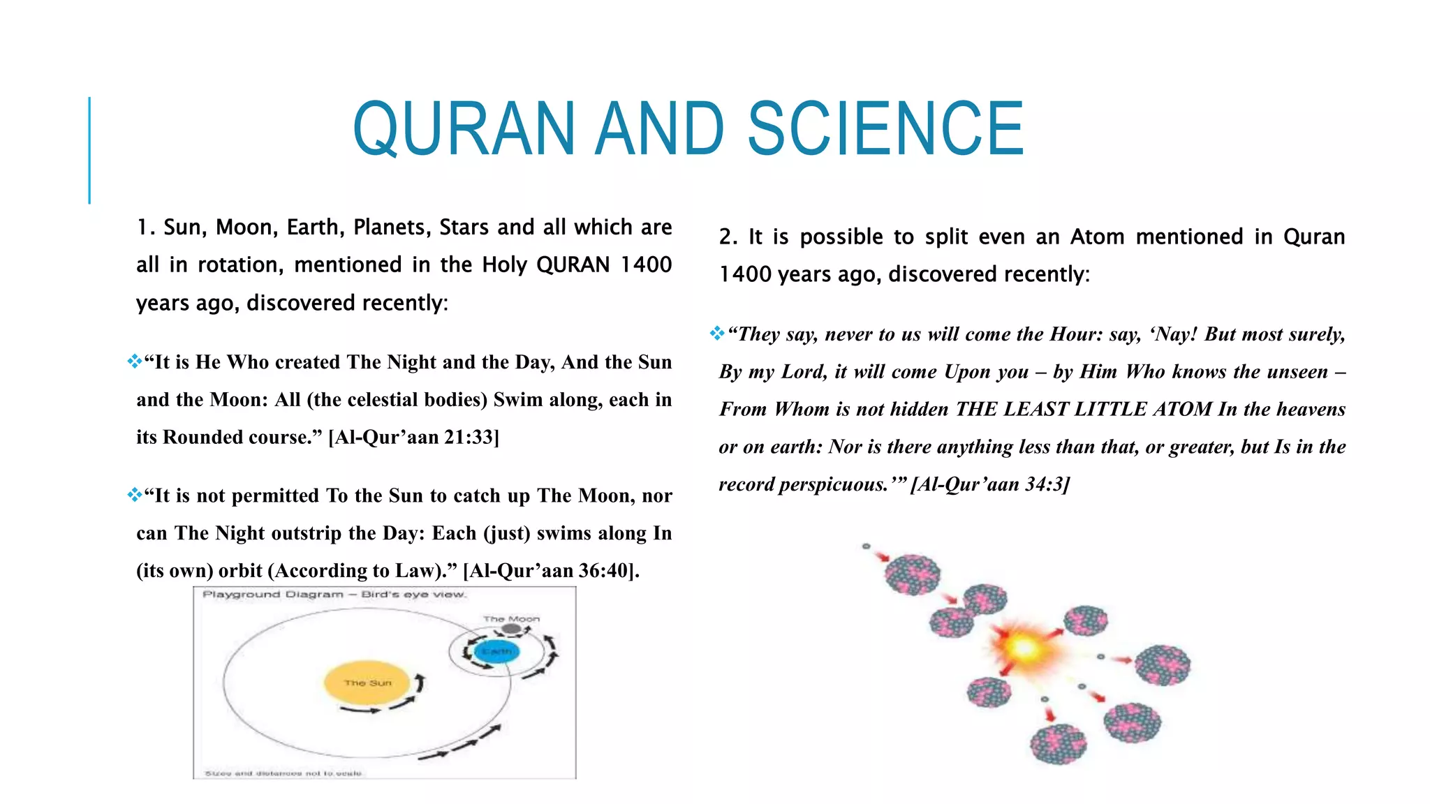 QURAN AND SCIENCE
1. Sun, Moon, Earth, Planets, Stars and all which are
all in rotation, mentioned in the Holy QURAN 1400
years ago, discovered recently:
“It is He Who created The Night and the Day, And the Sun
and the Moon: All (the celestial bodies) Swim along, each in
its Rounded course.” [Al-Qur’aan 21:33]
“It is not permitted To the Sun to catch up The Moon, nor
can The Night outstrip the Day: Each (just) swims along In
(its own) orbit (According to Law).” [Al-Qur’aan 36:40].
2. It is possible to split even an Atom mentioned in Quran
1400 years ago, discovered recently:
“They say, never to us will come the Hour: say, ‘Nay! But most surely,
By my Lord, it will come Upon you – by Him Who knows the unseen –
From Whom is not hidden THE LEAST LITTLE ATOM In the heavens
or on earth: Nor is there anything less than that, or greater, but Is in the
record perspicuous.’” [Al-Qur’aan 34:3]
 