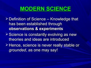 MODERN SCIENCEMODERN SCIENCE
 Definition of Science – Knowledge thatDefinition of Science – Knowledge that
has been established throughhas been established through
observations & experimentsobservations & experiments
 Science is constantly evolving as newScience is constantly evolving as new
theories and ideas are introducedtheories and ideas are introduced
 Hence, science is never really stable orHence, science is never really stable or
groundedgrounded, as one may say!, as one may say!
 
