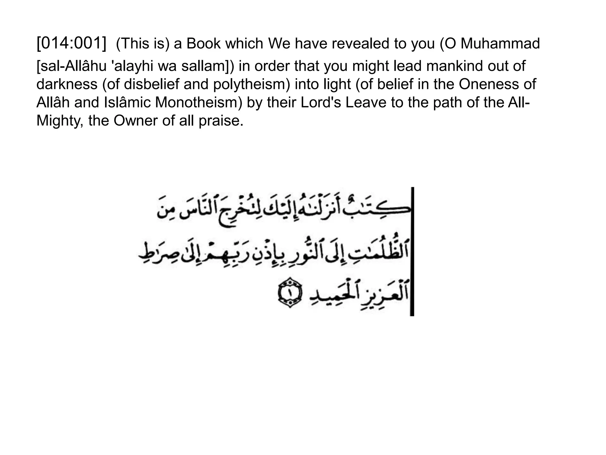 [014:001] (This is) a Book which We have revealed to you (O Muhammad
[sal-Allâhu 'alayhi wa sallam]) in order that you might lead mankind out of
darkness (of disbelief and polytheism) into light (of belief in the Oneness of
Allâh and Islâmic Monotheism) by their Lord's Leave to the path of the All-
Mighty, the Owner of all praise.
 