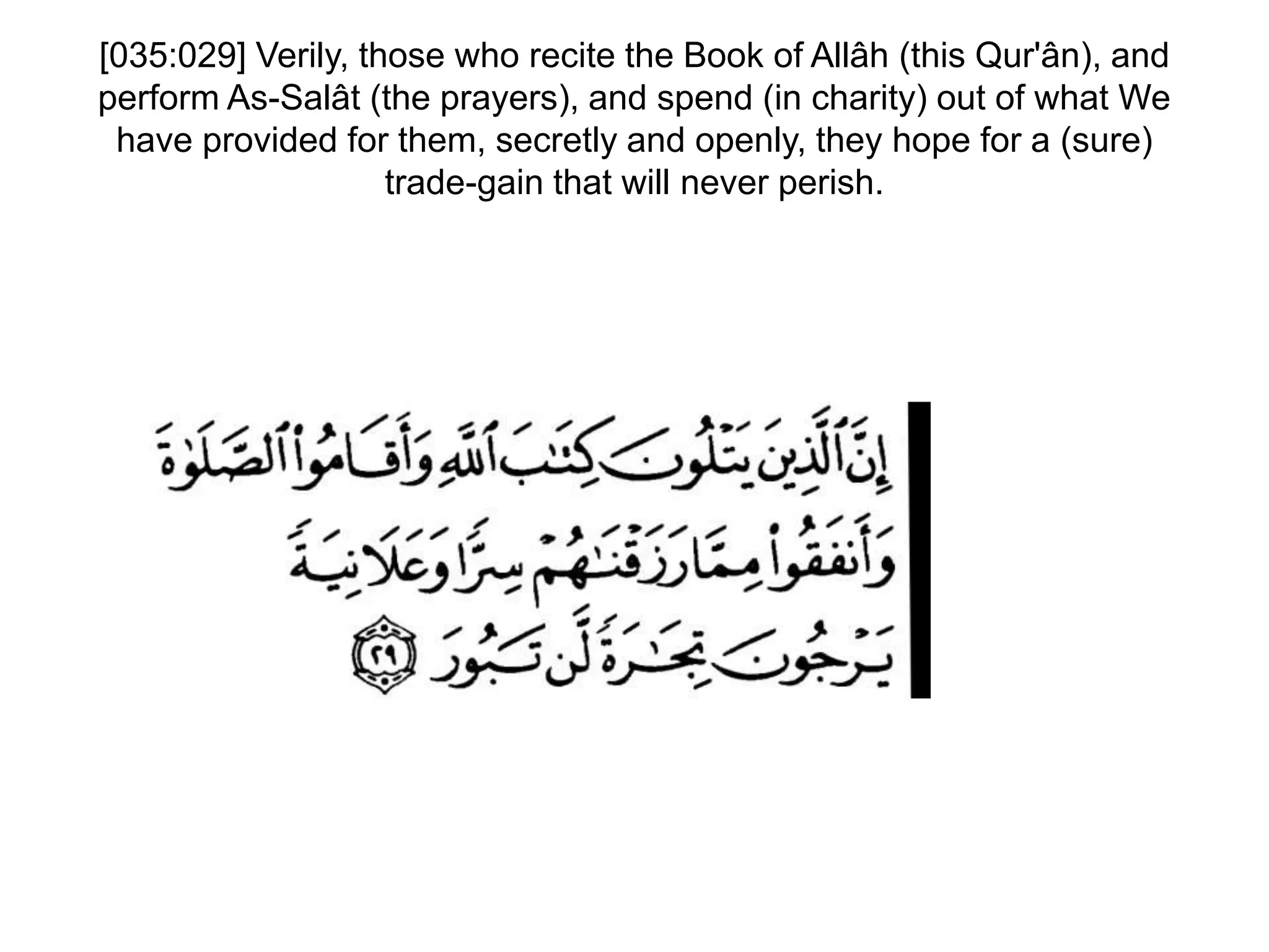 [035:029] Verily, those who recite the Book of Allâh (this Qur'ân), and
perform As-Salât (the prayers), and spend (in charity) out of what We
have provided for them, secretly and openly, they hope for a (sure)
trade-gain that will never perish.
 