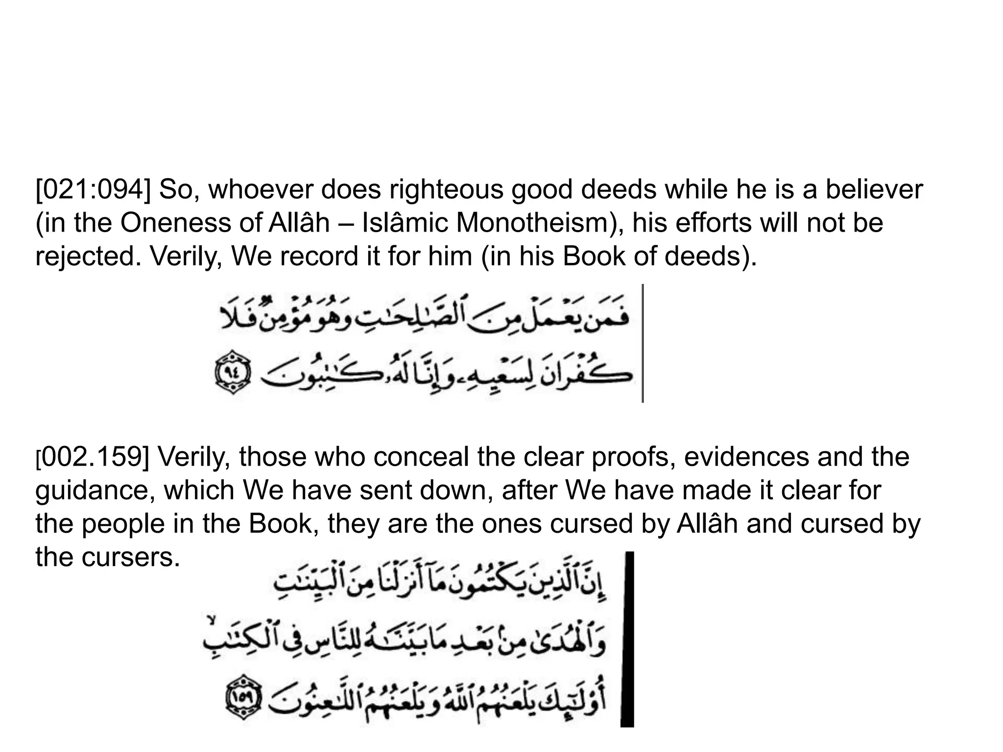 [021:094] So, whoever does righteous good deeds while he is a believer
(in the Oneness of Allâh – Islâmic Monotheism), his efforts will not be
rejected. Verily, We record it for him (in his Book of deeds).
[002.159] Verily, those who conceal the clear proofs, evidences and the
guidance, which We have sent down, after We have made it clear for
the people in the Book, they are the ones cursed by Allâh and cursed by
the cursers.
 