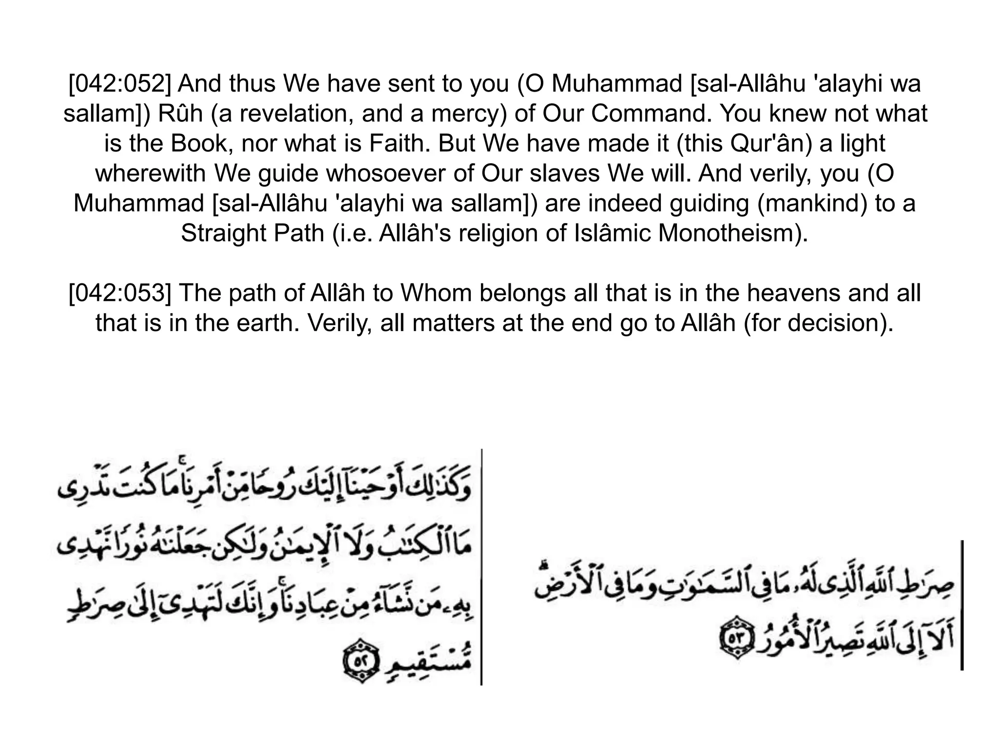 [042:052] And thus We have sent to you (O Muhammad [sal-Allâhu 'alayhi wa
sallam]) Rûh (a revelation, and a mercy) of Our Command. You knew not what
is the Book, nor what is Faith. But We have made it (this Qur'ân) a light
wherewith We guide whosoever of Our slaves We will. And verily, you (O
Muhammad [sal-Allâhu 'alayhi wa sallam]) are indeed guiding (mankind) to a
Straight Path (i.e. Allâh's religion of Islâmic Monotheism).
[042:053] The path of Allâh to Whom belongs all that is in the heavens and all
that is in the earth. Verily, all matters at the end go to Allâh (for decision).
 