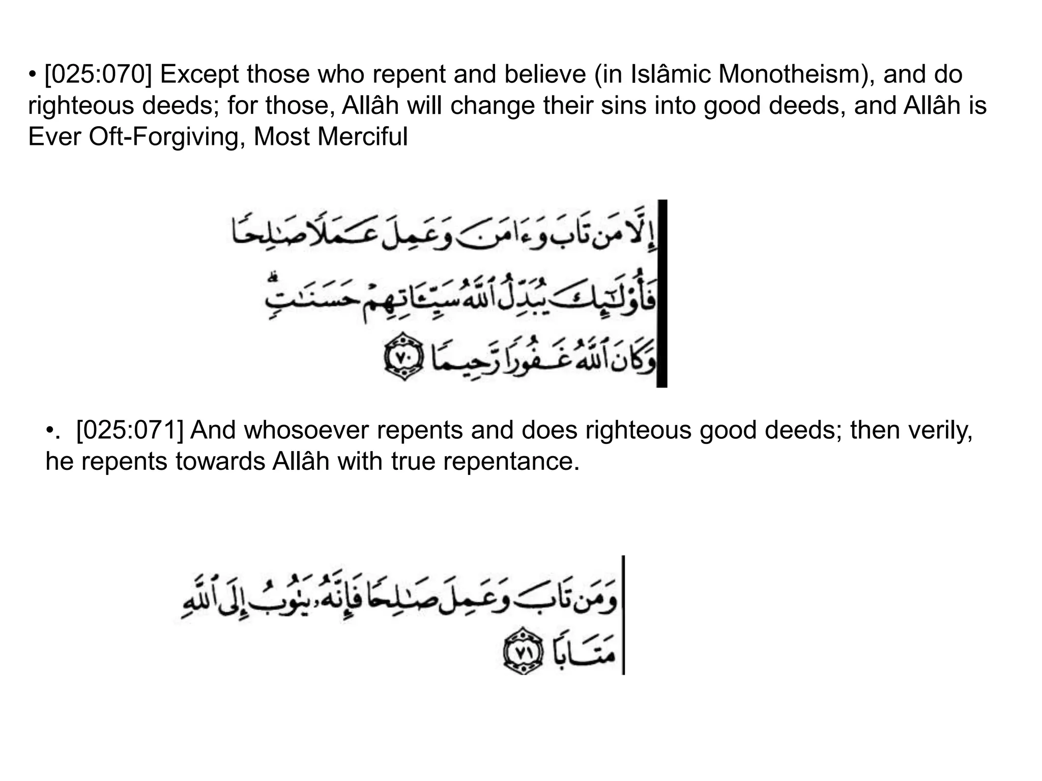 • [025:070] Except those who repent and believe (in Islâmic Monotheism), and do
righteous deeds; for those, Allâh will change their sins into good deeds, and Allâh is
Ever Oft-Forgiving, Most Merciful
•. [025:071] And whosoever repents and does righteous good deeds; then verily,
he repents towards Allâh with true repentance.
 