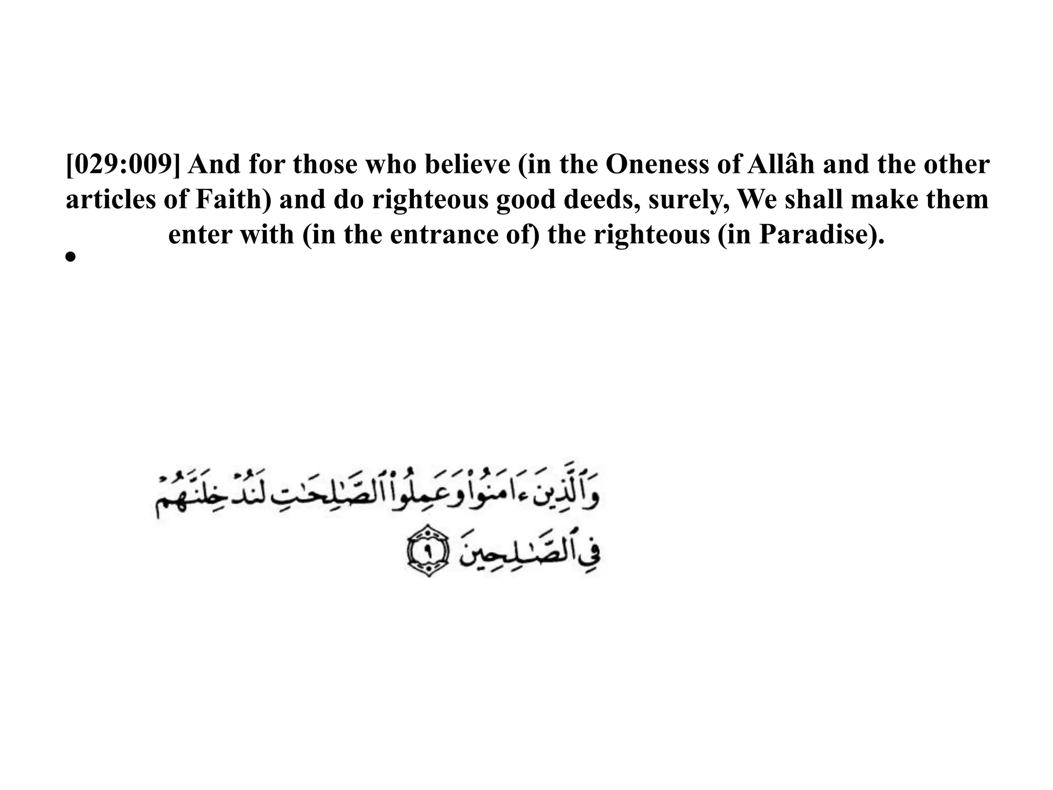 [029:009] And for those who believe (in the Oneness of Allâh and the other
articles of Faith) and do righteous good deeds, surely, We shall make them
enter with (in the entrance of) the righteous (in Paradise).
•
 
