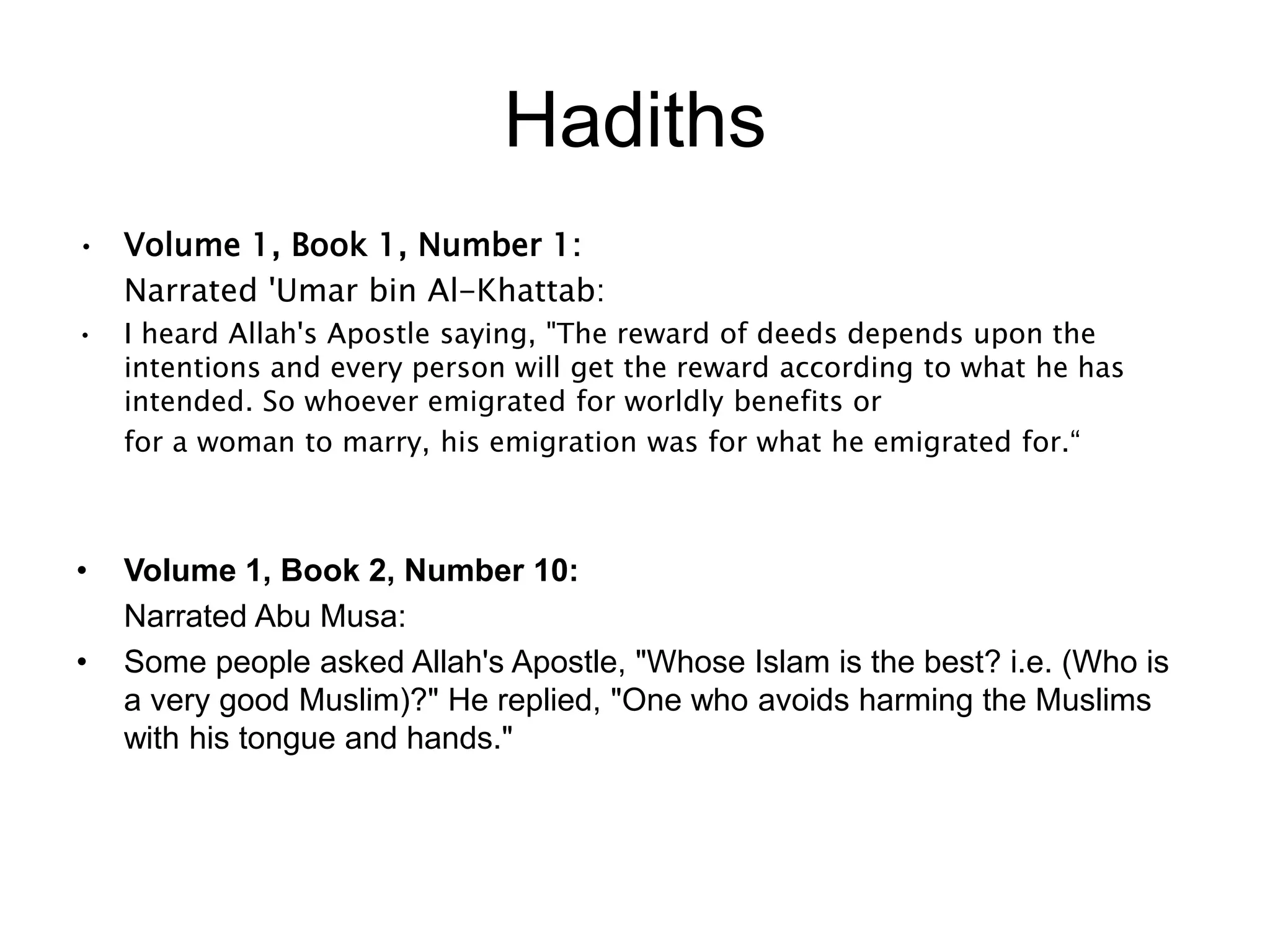 Hadiths
• Volume 1, Book 1, Number 1:
Narrated 'Umar bin Al-Khattab:
• I heard Allah's Apostle saying, "The reward of deeds depends upon the
intentions and every person will get the reward according to what he has
intended. So whoever emigrated for worldly benefits or
for a woman to marry, his emigration was for what he emigrated for.“
• Volume 1, Book 2, Number 10:
Narrated Abu Musa:
• Some people asked Allah's Apostle, "Whose Islam is the best? i.e. (Who is
a very good Muslim)?" He replied, "One who avoids harming the Muslims
with his tongue and hands."
 