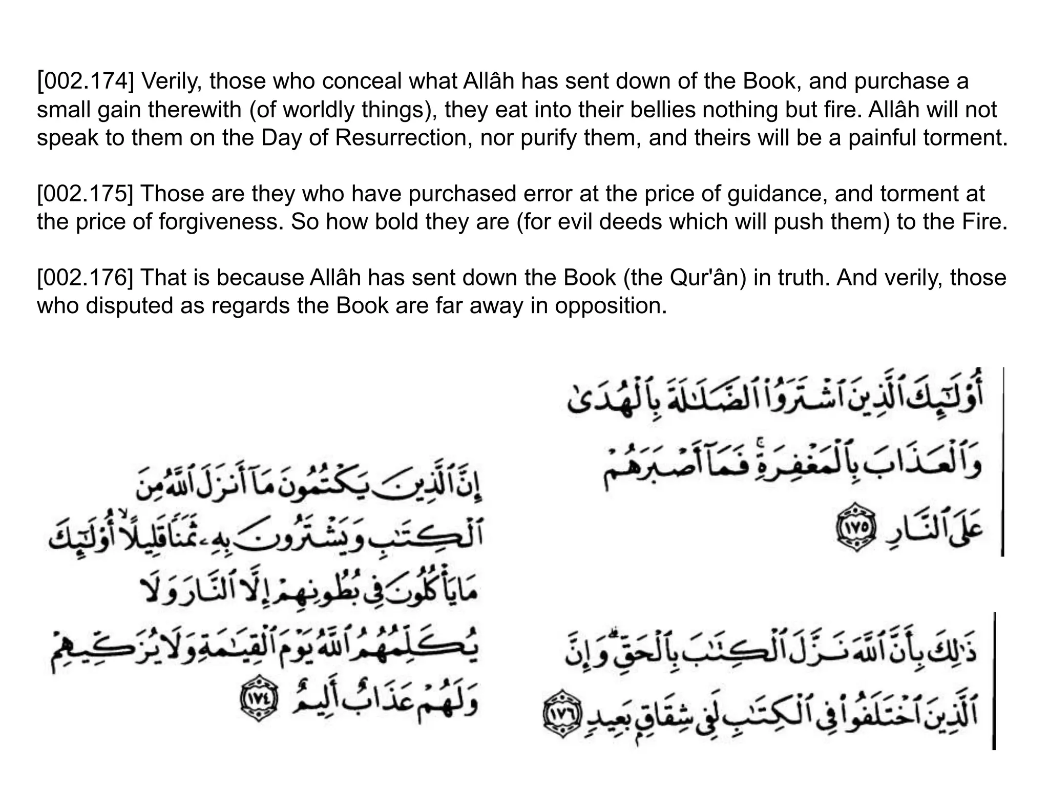 [002.174] Verily, those who conceal what Allâh has sent down of the Book, and purchase a
small gain therewith (of worldly things), they eat into their bellies nothing but fire. Allâh will not
speak to them on the Day of Resurrection, nor purify them, and theirs will be a painful torment.
[002.175] Those are they who have purchased error at the price of guidance, and torment at
the price of forgiveness. So how bold they are (for evil deeds which will push them) to the Fire.
[002.176] That is because Allâh has sent down the Book (the Qur'ân) in truth. And verily, those
who disputed as regards the Book are far away in opposition.
 