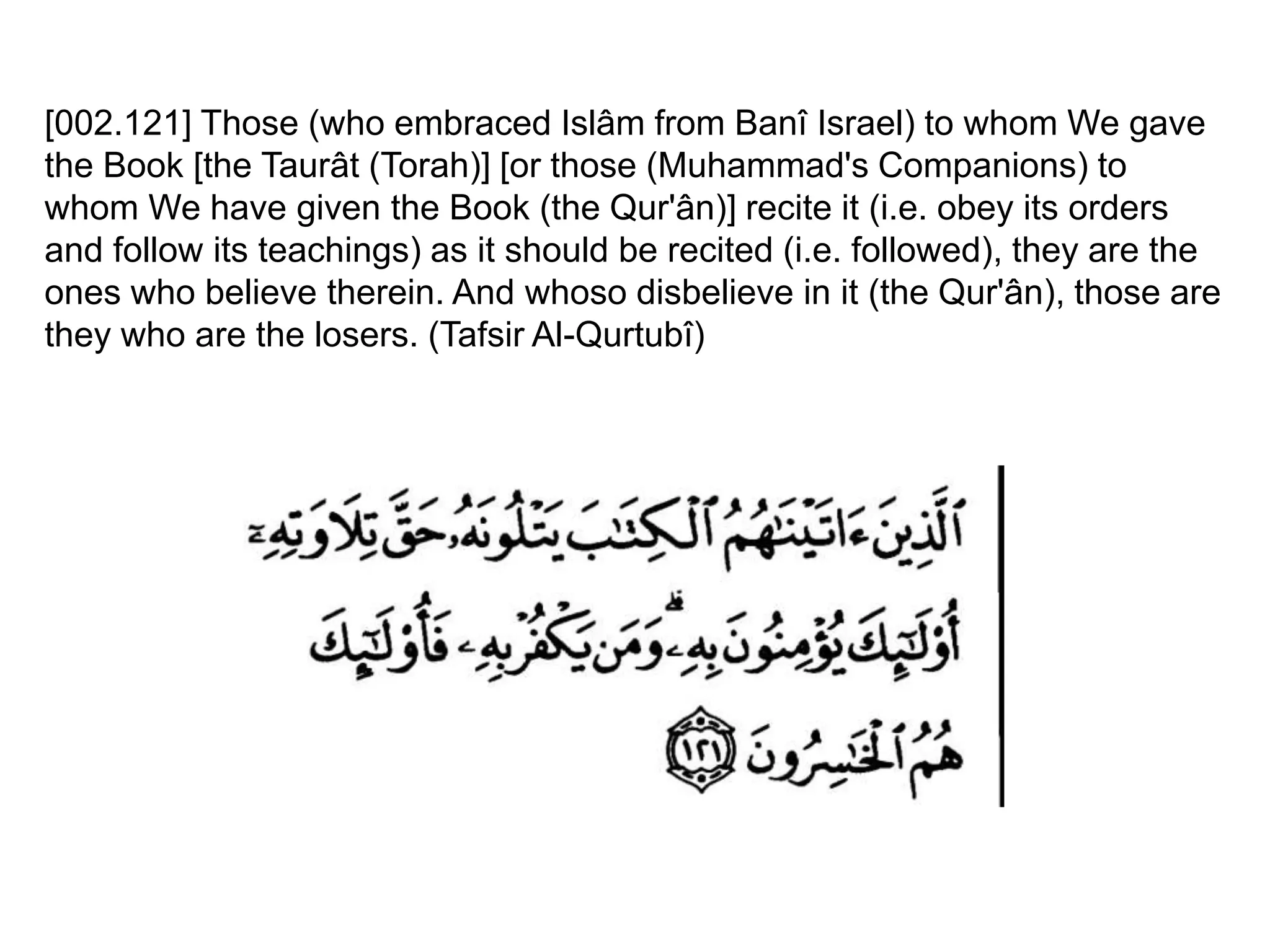 [002.121] Those (who embraced Islâm from Banî Israel) to whom We gave
the Book [the Taurât (Torah)] [or those (Muhammad's Companions) to
whom We have given the Book (the Qur'ân)] recite it (i.e. obey its orders
and follow its teachings) as it should be recited (i.e. followed), they are the
ones who believe therein. And whoso disbelieve in it (the Qur'ân), those are
they who are the losers. (Tafsir Al-Qurtubî)
 
