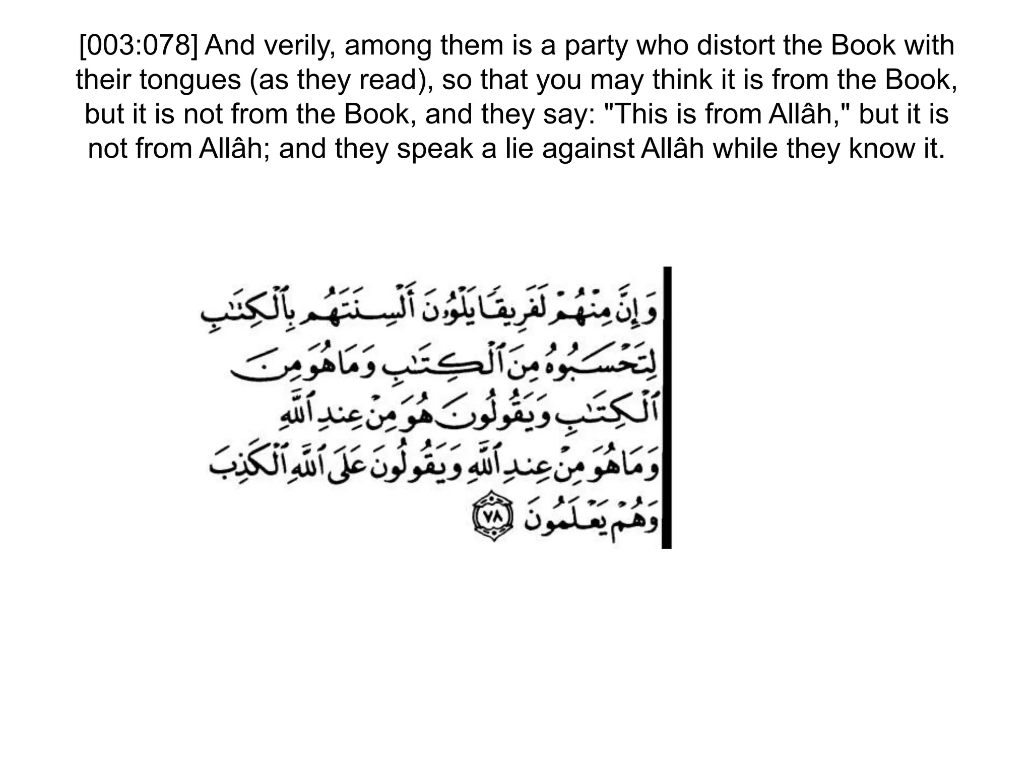 [003:078] And verily, among them is a party who distort the Book with
their tongues (as they read), so that you may think it is from the Book,
but it is not from the Book, and they say: "This is from Allâh," but it is
not from Allâh; and they speak a lie against Allâh while they know it.
 