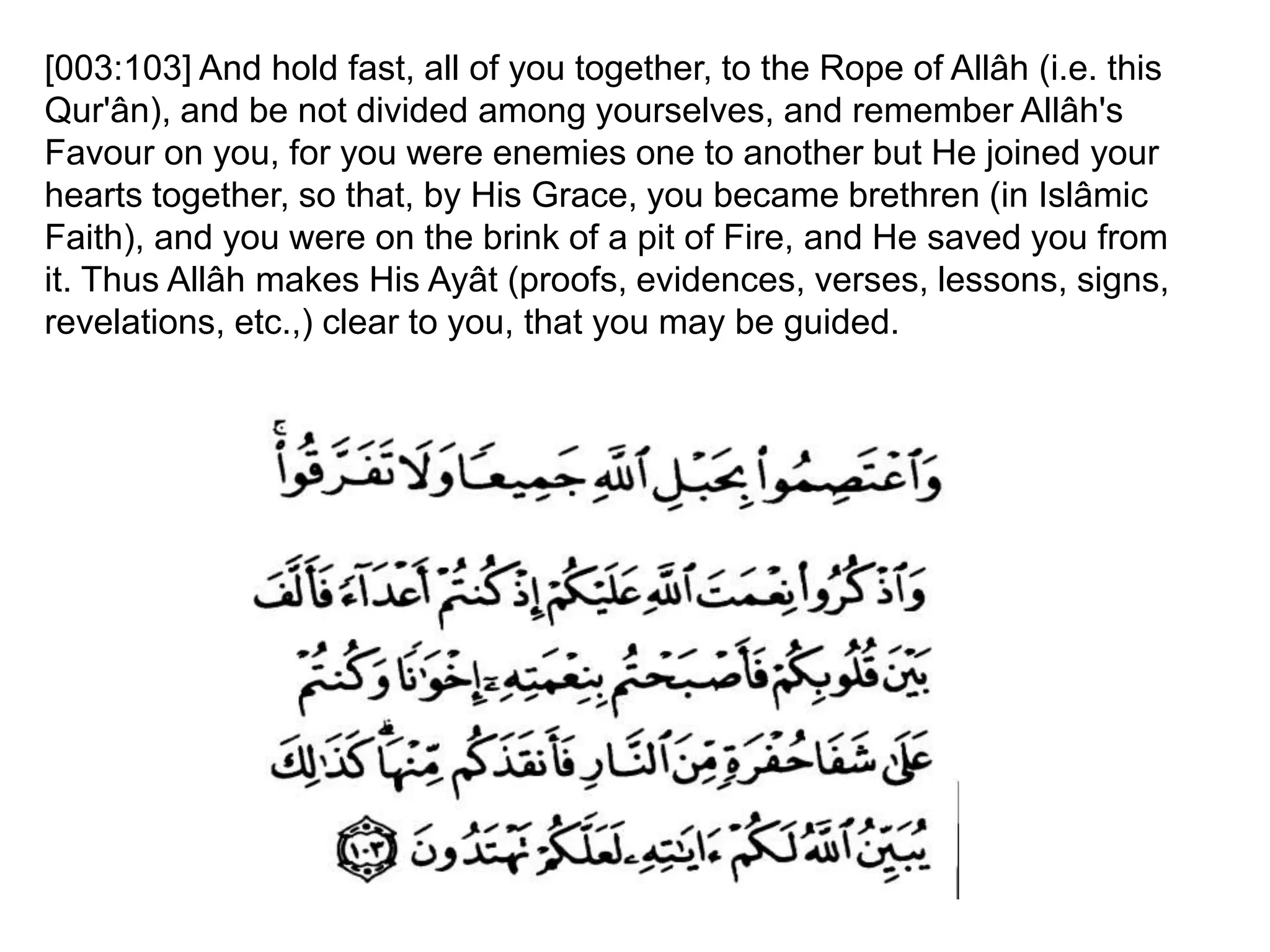 [003:103] And hold fast, all of you together, to the Rope of Allâh (i.e. this
Qur'ân), and be not divided among yourselves, and remember Allâh's
Favour on you, for you were enemies one to another but He joined your
hearts together, so that, by His Grace, you became brethren (in Islâmic
Faith), and you were on the brink of a pit of Fire, and He saved you from
it. Thus Allâh makes His Ayât (proofs, evidences, verses, lessons, signs,
revelations, etc.,) clear to you, that you may be guided.
 