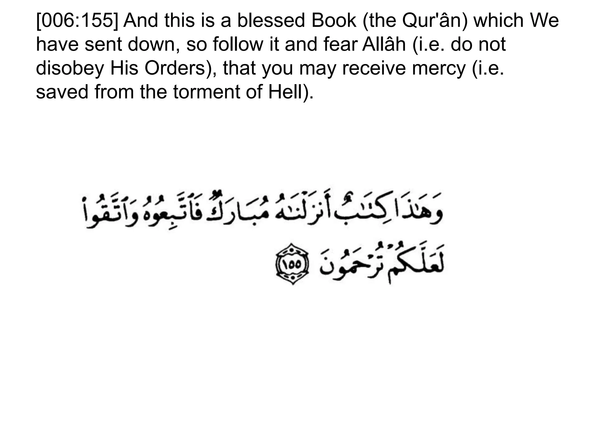 [006:155] And this is a blessed Book (the Qur'ân) which We
have sent down, so follow it and fear Allâh (i.e. do not
disobey His Orders), that you may receive mercy (i.e.
saved from the torment of Hell).
 