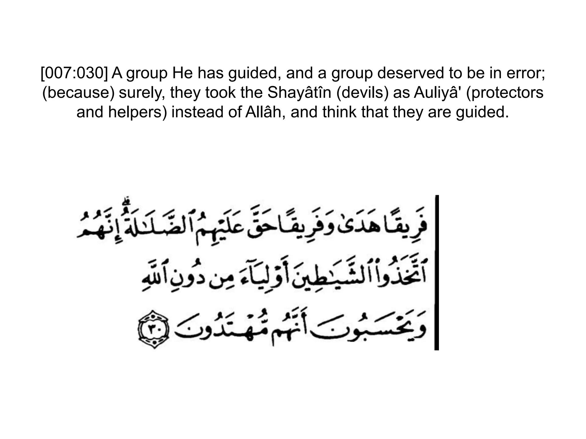 [007:030] A group He has guided, and a group deserved to be in error;
(because) surely, they took the Shayâtîn (devils) as Auliyâ' (protectors
and helpers) instead of Allâh, and think that they are guided.
 