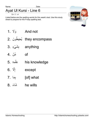 Name:                                 Date:

Ayat Ul Kursi - Line 6
        ‫ﷲ ﻻ إ ﮫ ﻟإﻻ‬
Listed below are the spelling words for this week’s test. Use this study
sheet to prepare for the Friday spelling test.




      َ َ
  1. ‫وﻻ‬                 And not

     َ ُ ِ ُ
  2. ‫ ﯾﺣﯾطون‬they encompass

     ٍ ْ َ ِ
  3. ‫ﺑﺷﻲء‬               anything

     ْ‫ﱢ‬
  4. ‫ﻣن‬                 of

  5. ‫ﻋْﻠﻣﮫ‬
     ِ ِ ِ              his knowledge
      ‫ﱠ‬
  6. ‫إِﻻ‬                except

  7. ‫ﺑﻣﺎ‬
      َِ                [of] what

     َ َ
  8. ‫ﺷﺎء‬                he wills




Islamic Homeschooling                                        http://islamichomeschooling.yolasite.com/
 