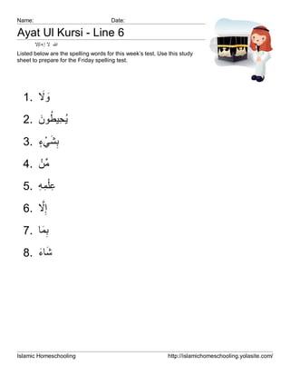Name:                                 Date:

Ayat Ul Kursi - Line 6
        ‫ﷲ ﻻ إ ﮫ ﻟإﻻ‬
Listed below are the spelling words for this week’s test. Use this study
sheet to prepare for the Friday spelling test.




      َ َ
  1. ‫وﻻ‬

     َ ُ ِ ُ
  2. ‫ﯾﺣﯾطون‬
     ٍ ْ َ ِ
  3. ‫ﺑﺷﻲء‬
     ْ‫ﱢ‬
  4. ‫ﻣن‬
  5. ‫ﻋْﻠﻣﮫ‬
     ِ ِ ِ
      ‫ﱠ‬
  6. ‫إِﻻ‬
  7. ‫ﺑﻣﺎ‬
      َِ
     َ َ
  8. ‫ﺷﺎء‬




Islamic Homeschooling                                        http://islamichomeschooling.yolasite.com/
 
