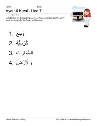 Name:                                 Date:

Ayat Ul Kursi - Line 7
        ‫ﷲ ﻻ إ ﮫ ﻟإﻻ‬
Listed below are the spelling words for this week’s test. Use this study
sheet to prepare for the Friday spelling test.




   1. ‫وﺳﻊ‬
      َ ِ َ
      ُ‫ُْ ِﱡ‬
   2. ‫ﻛرﺳﯾﮫ‬
   3. ‫اﻟﺳﻣﺎوات‬
      ِ َ َ ‫ﱠ‬
   4. ‫واْﻷَرض‬
       َ ْ َ




Islamic Homeschooling                                        http://islamichomeschooling.yolasite.com/
 